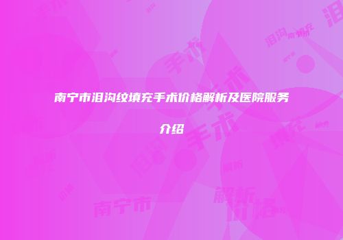 南宁市泪沟纹填充手术价格解析及医院服务介绍