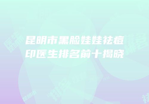 昆明市黑脸娃娃祛痘印医生排名前十揭晓