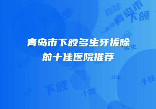 青岛市下颌多生牙拔除前十佳医院推荐