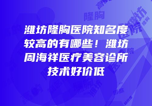 潍坊隆胸医院知名度较高的有哪些！潍坊周海祥医疗美容诊所技术好价低