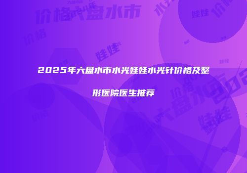 2025年六盘水市水光娃娃水光针价格及整形医院医生推荐