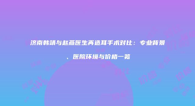 济南韩靖与赵燕医生再造耳手术对比：专业背景、医院环境与价格一览