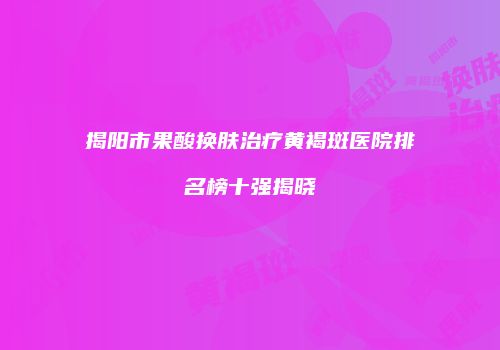 揭阳市果酸换肤治疗黄褐斑医院排名榜十强揭晓