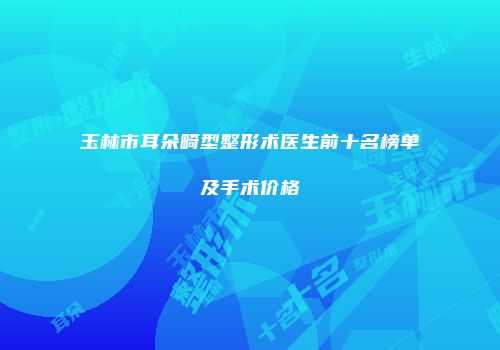 玉林市耳朵畸型整形术医生前十名榜单及手术价格