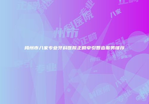 梅州市八家专业牙科医院正畸牵引智齿服务推荐