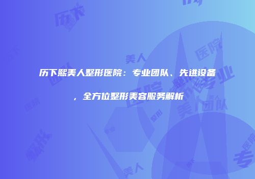 历下熙美人整形医院：专业团队、先进设备，全方位整形美容服务解析