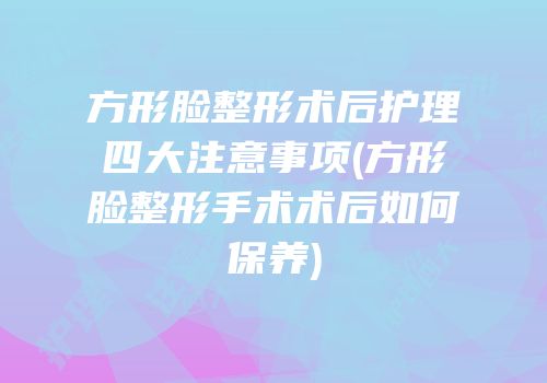 方形脸整形术后护理四大注意事项(方形脸整形手术术后如何保养)