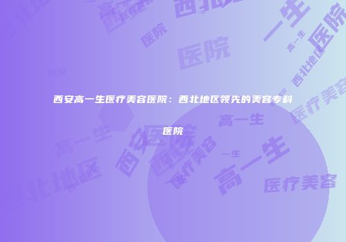 西安高一生医疗美容医院：西北地区领先的美容专科医院