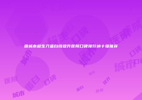晋城市超生刀蛋白线提升医院口碑排行榜十强推荐
