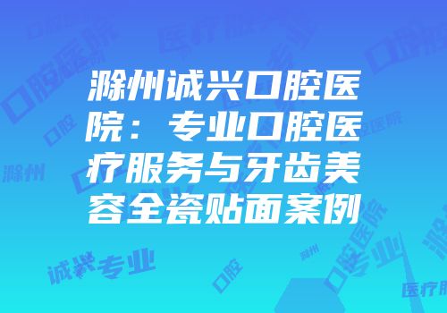 滁州诚兴口腔医院：专业口腔医疗服务与牙齿美容全瓷贴面案例
