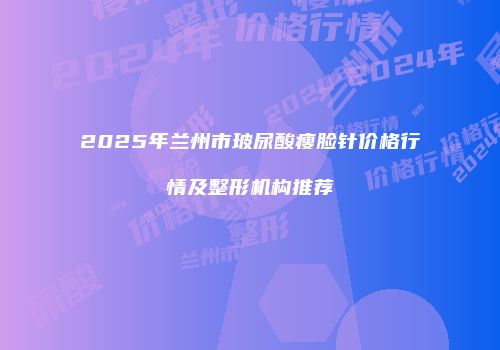 2025年兰州市玻尿酸瘦脸针价格行情及整形机构推荐