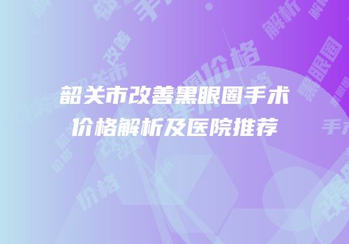 韶关市改善黑眼圈手术价格解析及医院推荐