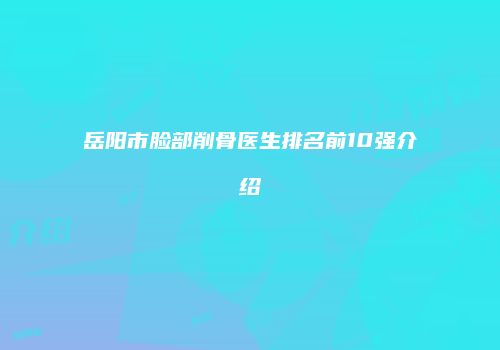 岳阳市脸部削骨医生排名前10强介绍