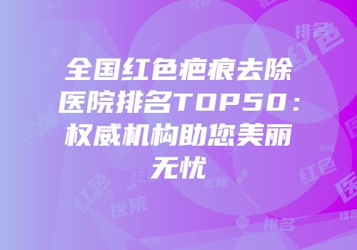 全国红色疤痕去除医院排名TOP50：权威机构助您美丽无忧