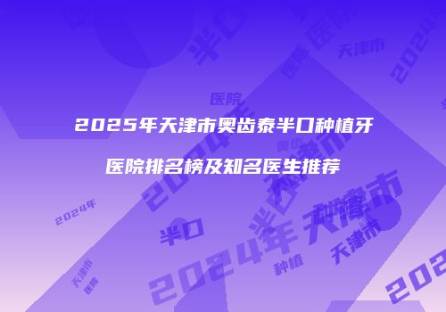 2025年天津市奥齿泰半口种植牙医院排名榜及知名医生推荐
