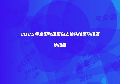 2025年全国胶原蛋白去抬头纹医院排名榜揭晓