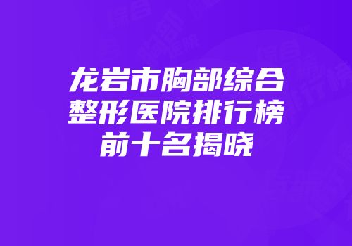 龙岩市胸部综合整形医院排行榜前十名揭晓