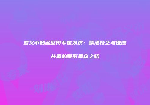 遵义市知名整形专家刘洪：精湛技艺与医德并重的整形美容之路