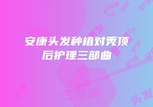 安康头发种植对秃顶后护理三部曲