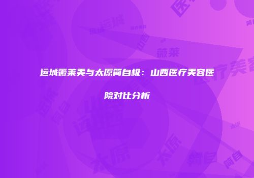 运城薇莱美与太原简自极：山西医疗美容医院对比分析