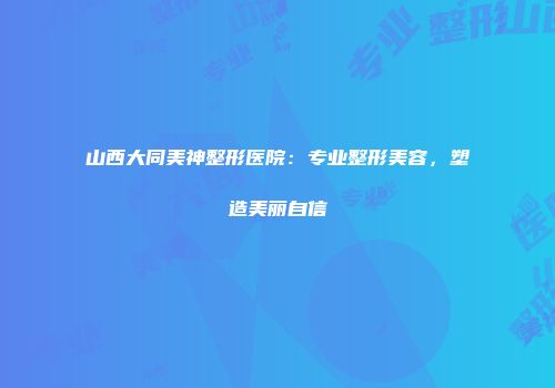 山西大同美神整形医院：专业整形美容，塑造美丽自信