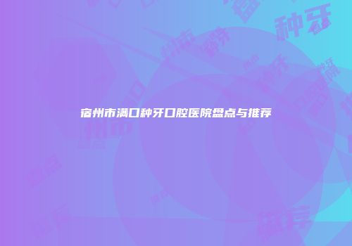 宿州市满口种牙口腔医院盘点与推荐