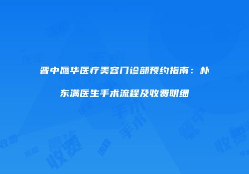 晋中鹰华医疗美容门诊部预约指南：朴东满医生手术流程及收费明细