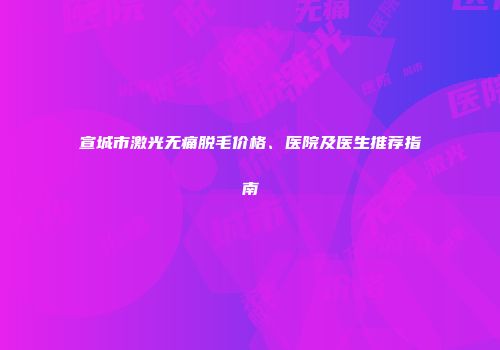宣城市激光无痛脱毛价格、医院及医生推荐指南
