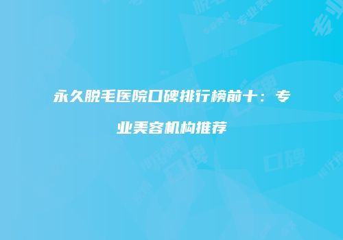 永久脱毛医院口碑排行榜前十：专业美容机构推荐
