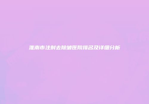 淮南市注射去除皱医院排名及详细分析