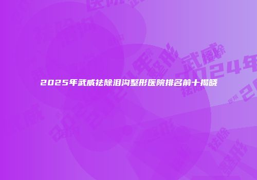 2025年武威祛除泪沟整形医院排名前十揭晓