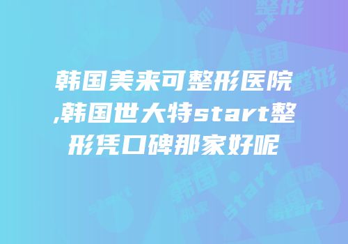 韩国美来可整形医院,韩国世大特start整形凭口碑那家好呢