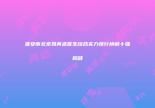 淮安市北京耳再造医生综合实力排行榜前十强揭晓