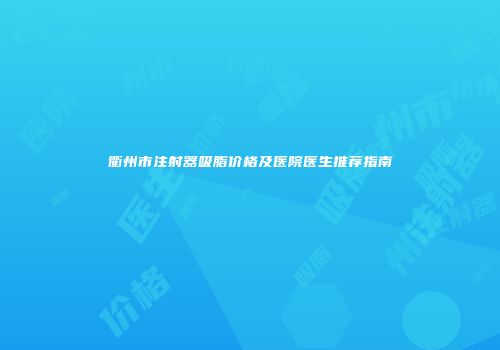 衢州市注射器吸脂价格及医院医生推荐指南
