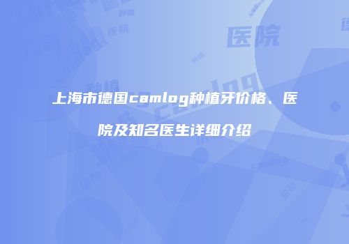 上海市德国camlog种植牙价格、医院及知名医生详细介绍