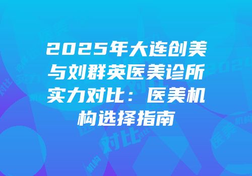 2025年大连创美与刘群英医美诊所实力对比：医美机构选择指南