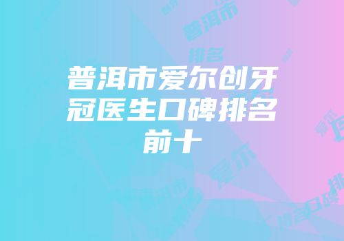 普洱市爱尔创牙冠医生口碑排名前十