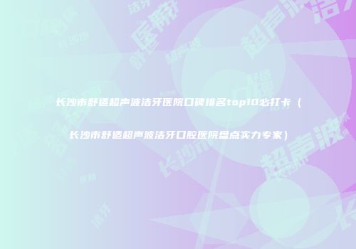长沙市舒适超声波洁牙医院口碑排名top10必打卡（长沙市舒适超声波洁牙口腔医院盘点实力专家）