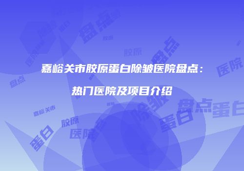 嘉峪关市胶原蛋白除皱医院盘点：热门医院及项目介绍