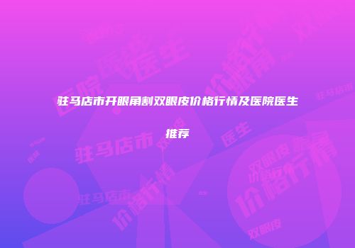 驻马店市开眼角割双眼皮价格行情及医院医生推荐