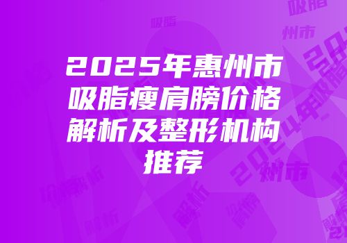 2025年惠州市吸脂瘦肩膀价格解析及整形机构推荐