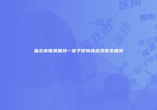 淮北市隆鼻保持一辈子医院排名及医生推荐