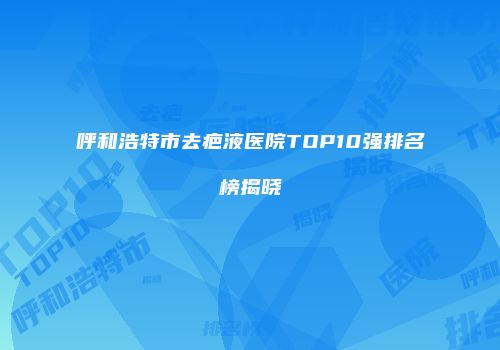 呼和浩特市去疤液医院TOP10强排名榜揭晓