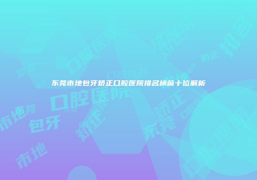 东莞市地包牙矫正口腔医院排名榜前十位解析