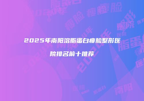 2025年南阳溶脂蛋白瘦脸整形医院排名前十推荐