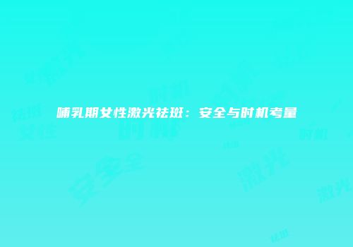 哺乳期女性激光祛斑：安全与时机考量
