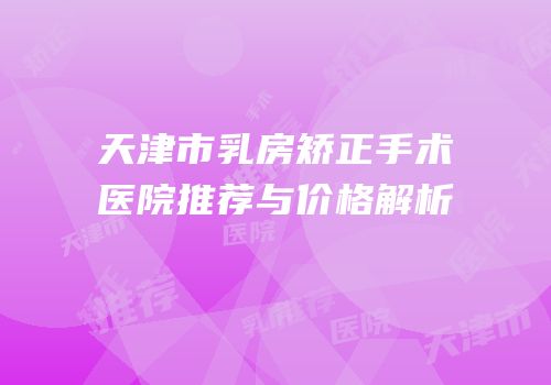 天津市乳房矫正手术医院推荐与价格解析