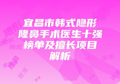 宜昌市韩式隐形隆鼻手术医生十强榜单及擅长项目解析