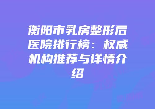 衡阳市乳房整形后医院排行榜：权威机构推荐与详情介绍