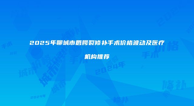 2025年聊城市唇腭裂修补手术价格波动及医疗机构推荐
